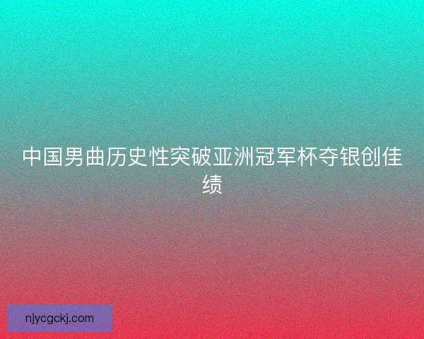 中国男曲历史性突破亚洲冠军杯夺银创佳绩
