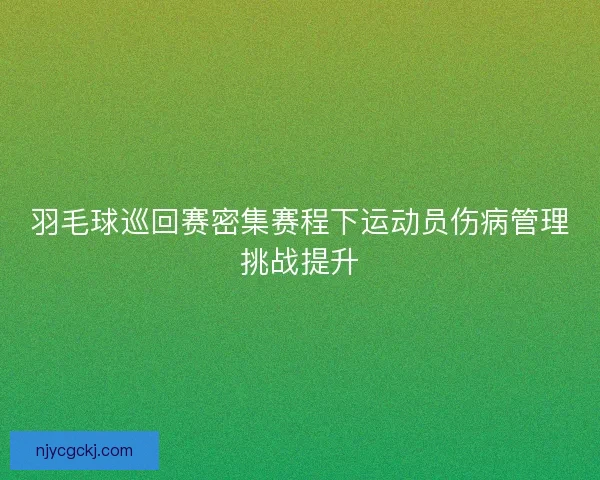 羽毛球巡回赛密集赛程下运动员伤病管理挑战提升 羽毛球巡回赛密集赛程下运动员伤病管理挑战提升
