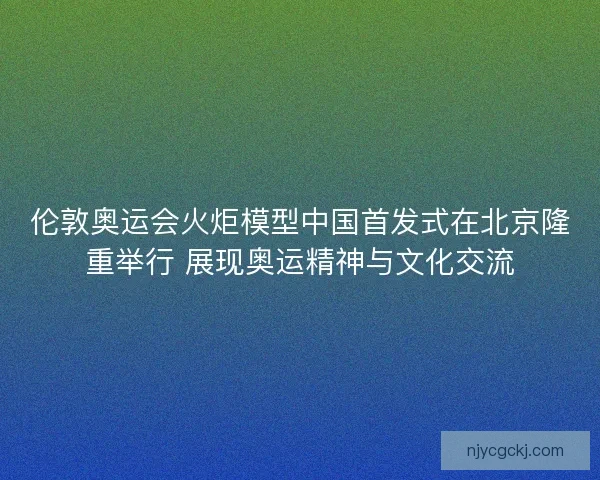 伦敦奥运会火炬模型中国首发式在北京隆重举行 展现奥运精神与文化交流