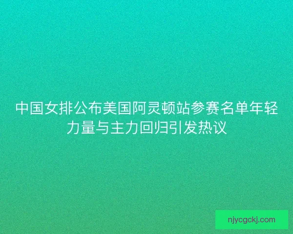 中国女排公布美国阿灵顿站参赛名单年轻力量与主力回归引发热议