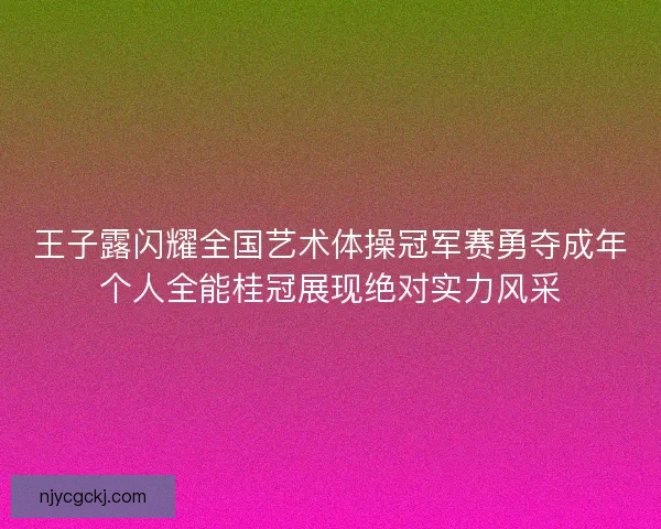 王子露闪耀全国艺术体操冠军赛勇夺成年个人全能桂冠展现绝对实力风采