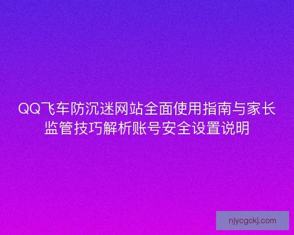 QQ飞车防沉迷网站全面使用指南与家长监管技巧解析账号安全设置说明