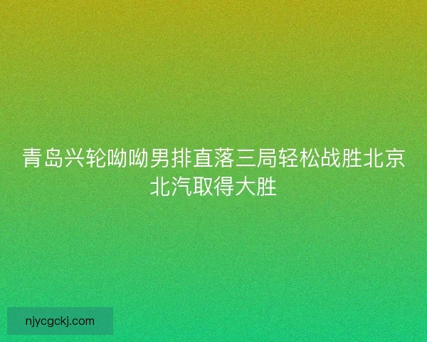 青岛兴轮呦呦男排直落三局轻松战胜北京北汽取得大胜 青岛兴轮呦呦男排直落三局轻松战胜北京北汽取得大胜