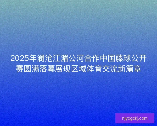 2025年澜沧江湄公河合作中国藤球公开赛圆满落幕展现区域体育交流新篇章