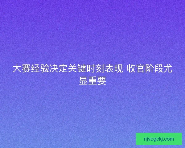 大赛经验决定关键时刻表现 收官阶段尤显重要 大赛经验决定关键时刻表现 收官阶段尤显重要