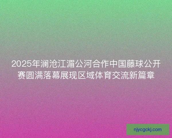 2025年澜沧江湄公河合作中国藤球公开赛圆满落幕展现区域体育交流新篇章