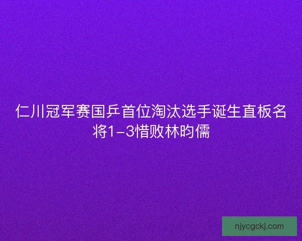 仁川冠军赛国乒首位淘汰选手诞生直板名将1-3惜败林昀儒