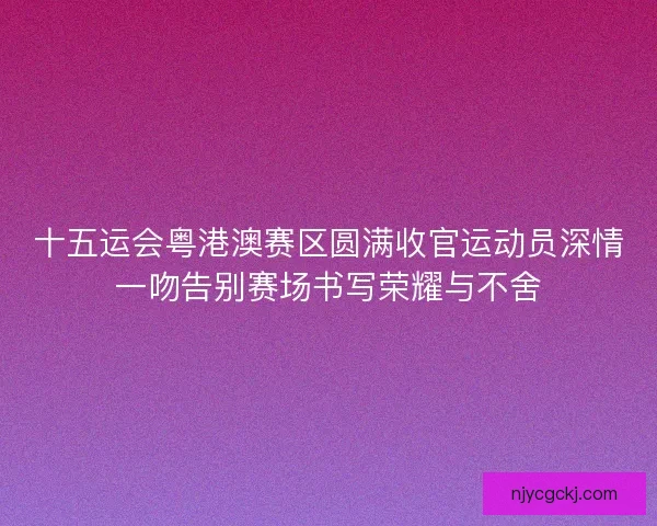 十五运会粤港澳赛区圆满收官运动员深情一吻告别赛场书写荣耀与不舍