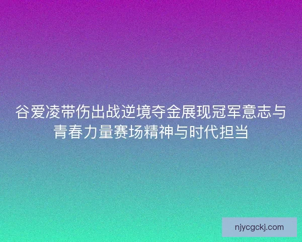 谷爱凌带伤出战逆境夺金展现冠军意志与青春力量赛场精神与时代担当