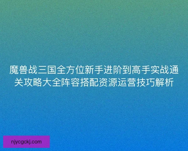 魔兽战三国全方位新手进阶到高手实战通关攻略大全阵容搭配资源运营技巧解析 魔兽战三国全方位新手进阶到高手实战通关攻略大全阵容搭配资源运营技巧解析