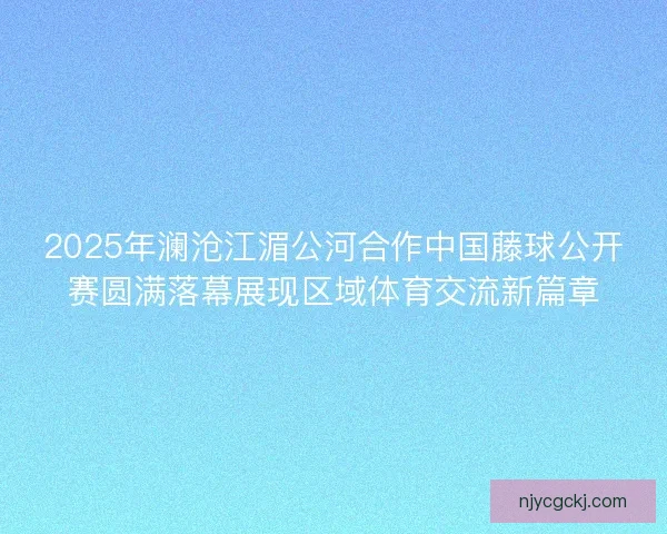 2025年澜沧江湄公河合作中国藤球公开赛圆满落幕展现区域体育交流新篇章
