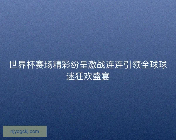 世界杯赛场精彩纷呈激战连连引领全球球迷狂欢盛宴