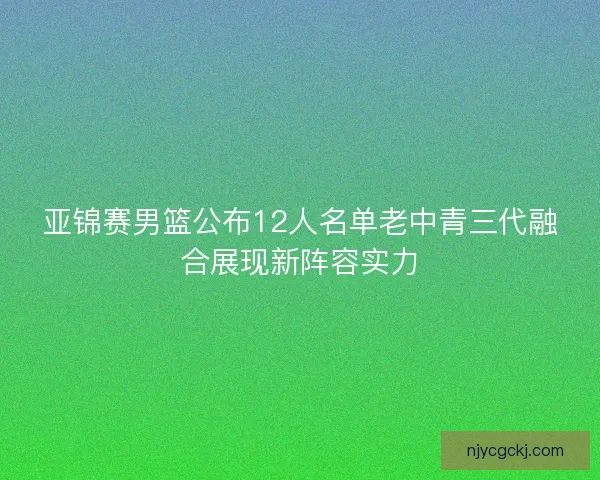 亚锦赛男篮公布12人名单老中青三代融合展现新阵容实力