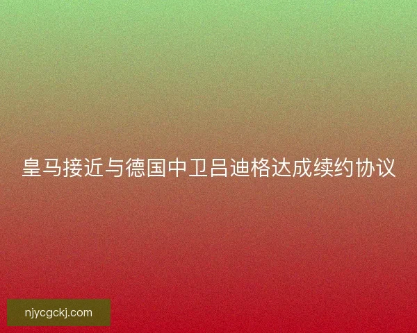 皇马接近与德国中卫吕迪格达成续约协议