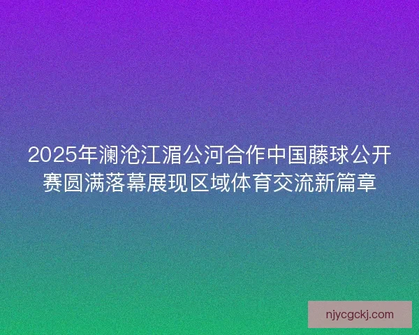 2025年澜沧江湄公河合作中国藤球公开赛圆满落幕展现区域体育交流新篇章