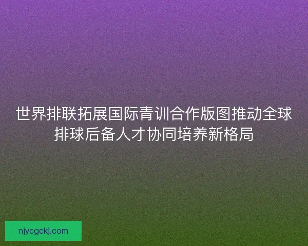 世界排联拓展国际青训合作版图推动全球排球后备人才协同培养新格局