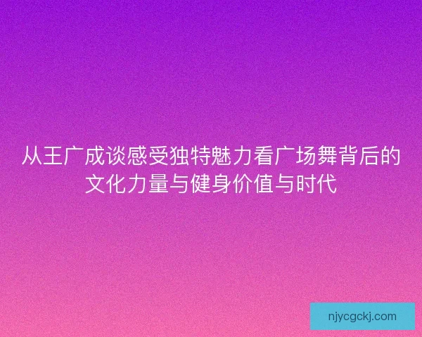 从王广成谈感受独特魅力看广场舞背后的文化力量与健身价值与时代 从王广成谈感受独特魅力看广场舞背后的文化力量与健身价值与时代