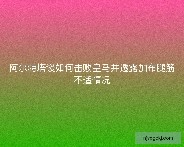 阿尔特塔谈如何击败皇马并透露加布腿筋不适情况 阿尔特塔谈如何击败皇马并透露加布腿筋不适情况
