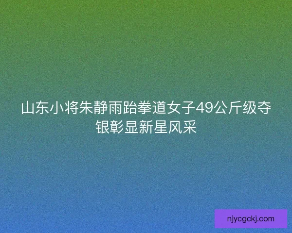 山东小将朱静雨跆拳道女子49公斤级夺银彰显新星风采 山东小将朱静雨跆拳道女子49公斤级夺银彰显新星风采